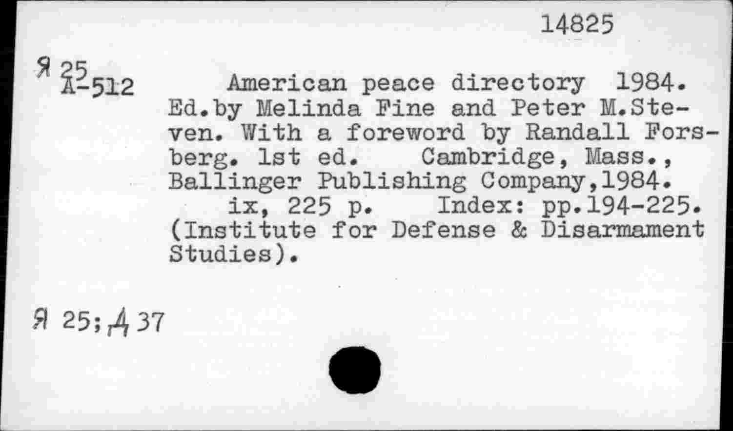 ﻿14825
American peace directory 1984« Ed.by Melinda Fine and Peter M. Steven. With a foreword by Randall Fors berg. 1st ed. Cambridge, Mass., Ballinger Publishing Company,1984.
ix, 225 p. Index: pp.194-225. (Institute for Defense & Disarmament Studies).